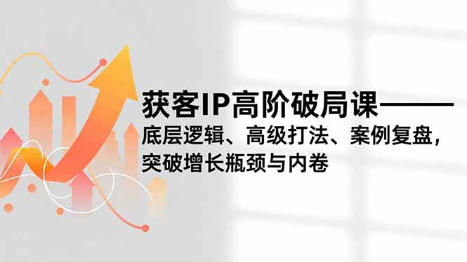获客IP高阶破局课，底层逻辑、高级打法、案例复盘，突破增长瓶颈与内卷